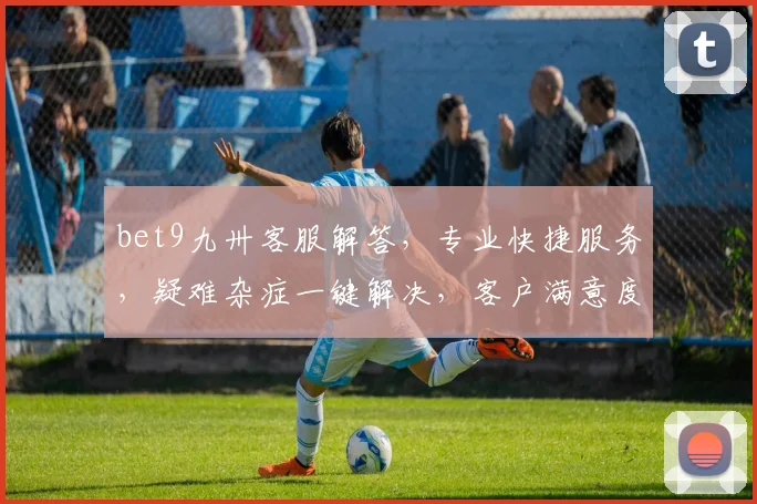 bet9九卅客服解答，专业快捷服务，疑难杂症一键解决，客户满意度高达95，服务无忧，沟通更顺畅