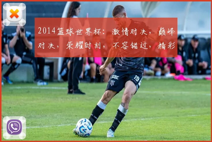 2014篮球世界杯：激情对决，巅峰对决，荣耀时刻，不容错过，精彩瞬间