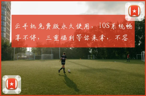云手机免费版永久使用，iOS系统畅享不停，三重福利等你来拿，不容错过