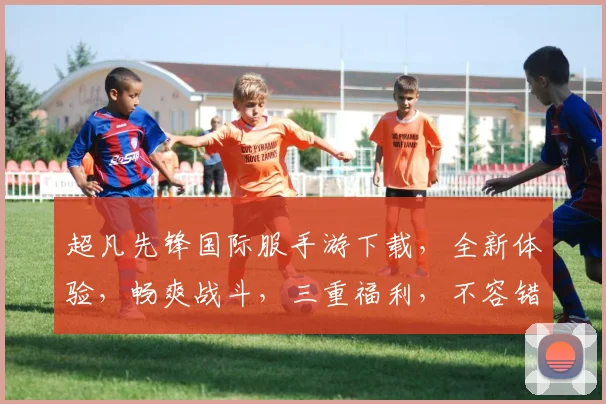 超凡先锋国际服手游下载，全新体验，畅爽战斗，三重福利，不容错过，必下载