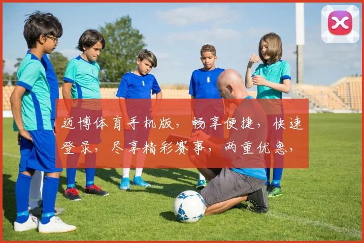 迈博体育手机版，畅享便捷，快速登录，尽享精彩赛事，两重优惠，不容错过