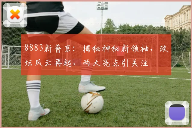 8883新普京：揭秘神秘新领袖，政坛风云再起，两大亮点引关注